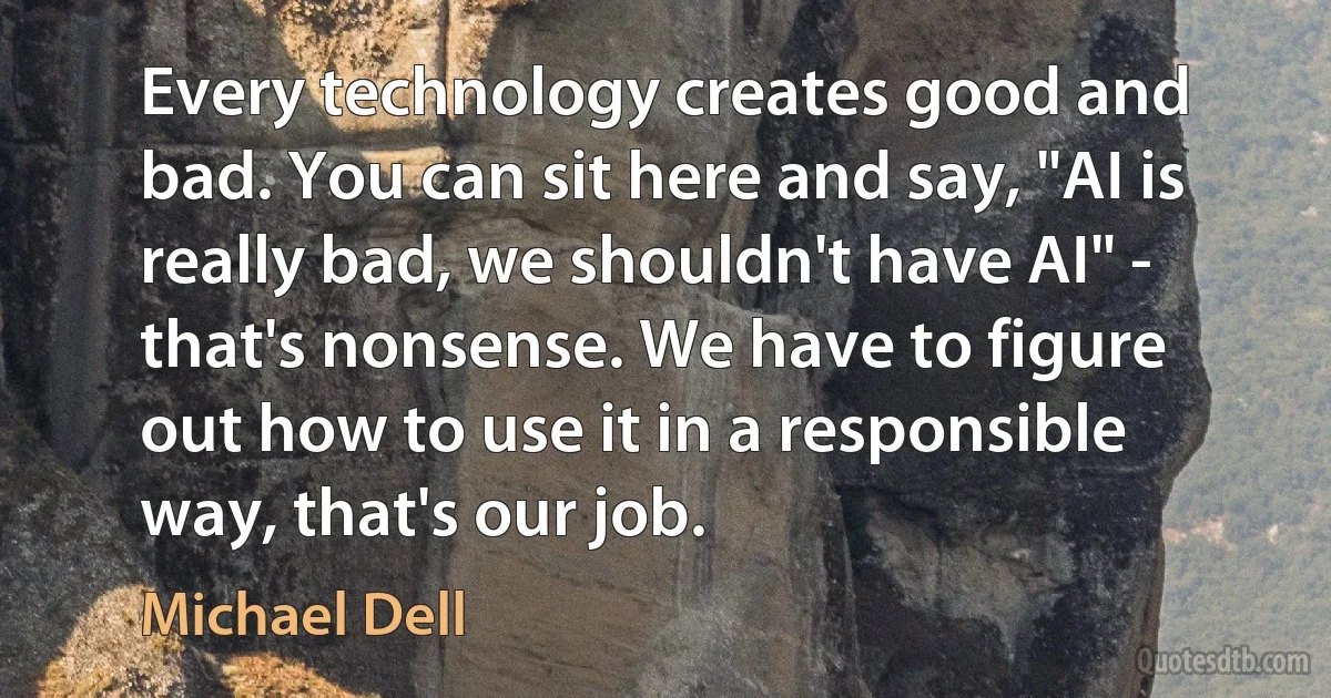 Every technology creates good and bad. You can sit here and say, "AI is really bad, we shouldn't have AI" - that's nonsense. We have to figure out how to use it in a responsible way, that's our job. (Michael Dell)