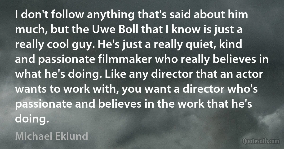 I don't follow anything that's said about him much, but the Uwe Boll that I know is just a really cool guy. He's just a really quiet, kind and passionate filmmaker who really believes in what he's doing. Like any director that an actor wants to work with, you want a director who's passionate and believes in the work that he's doing. (Michael Eklund)