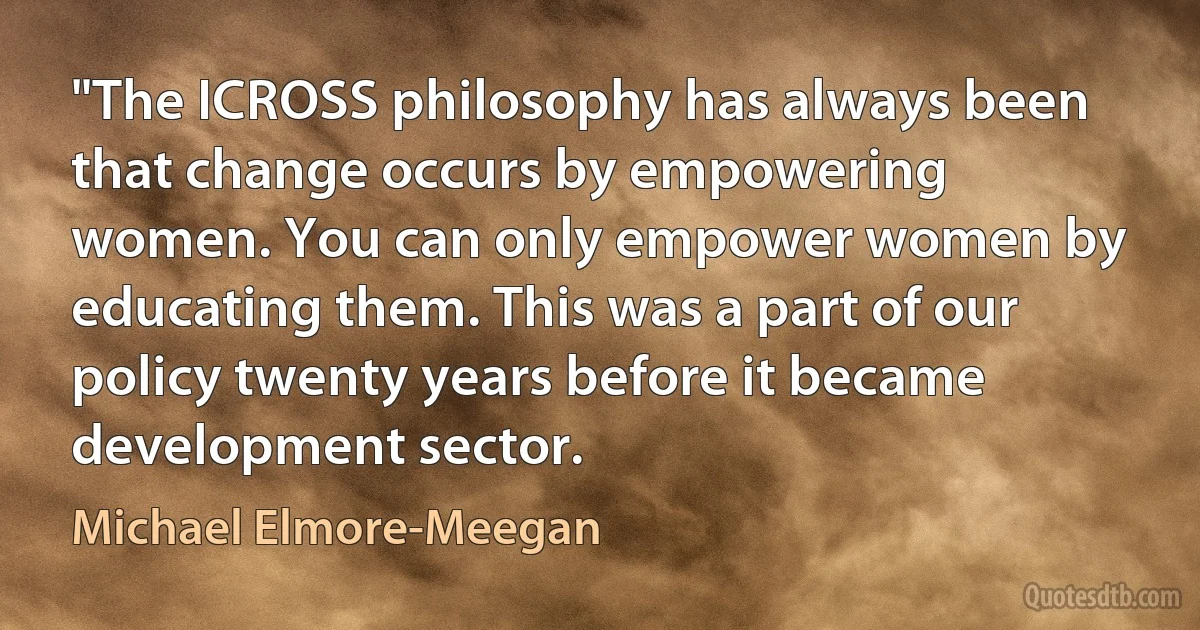 "The ICROSS philosophy has always been that change occurs by empowering women. You can only empower women by educating them. This was a part of our policy twenty years before it became development sector. (Michael Elmore-Meegan)