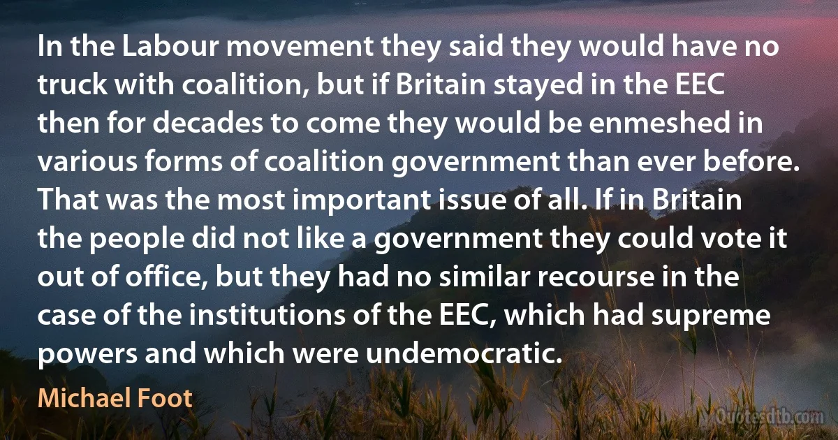 In the Labour movement they said they would have no truck with coalition, but if Britain stayed in the EEC then for decades to come they would be enmeshed in various forms of coalition government than ever before. That was the most important issue of all. If in Britain the people did not like a government they could vote it out of office, but they had no similar recourse in the case of the institutions of the EEC, which had supreme powers and which were undemocratic. (Michael Foot)