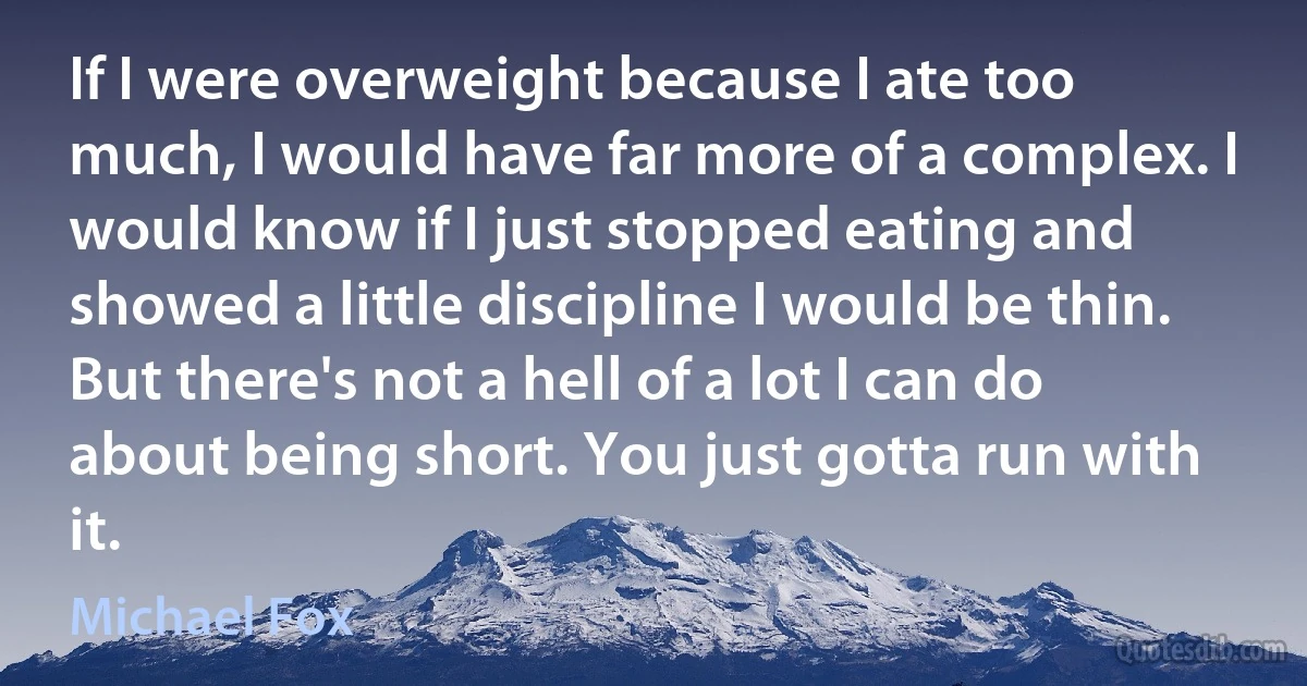 If I were overweight because I ate too much, I would have far more of a complex. I would know if I just stopped eating and showed a little discipline I would be thin. But there's not a hell of a lot I can do about being short. You just gotta run with it. (Michael Fox)