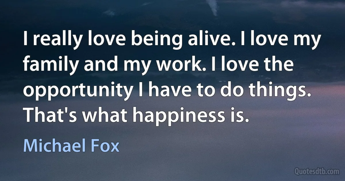 I really love being alive. I love my family and my work. I love the opportunity I have to do things. That's what happiness is. (Michael Fox)