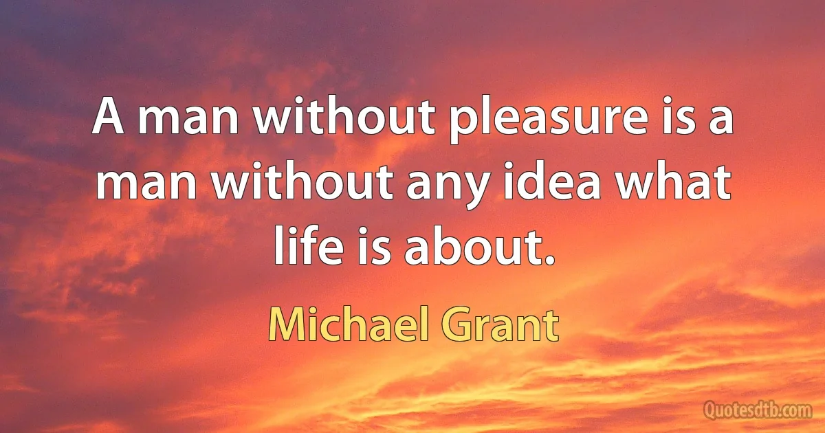 A man without pleasure is a man without any idea what life is about. (Michael Grant)