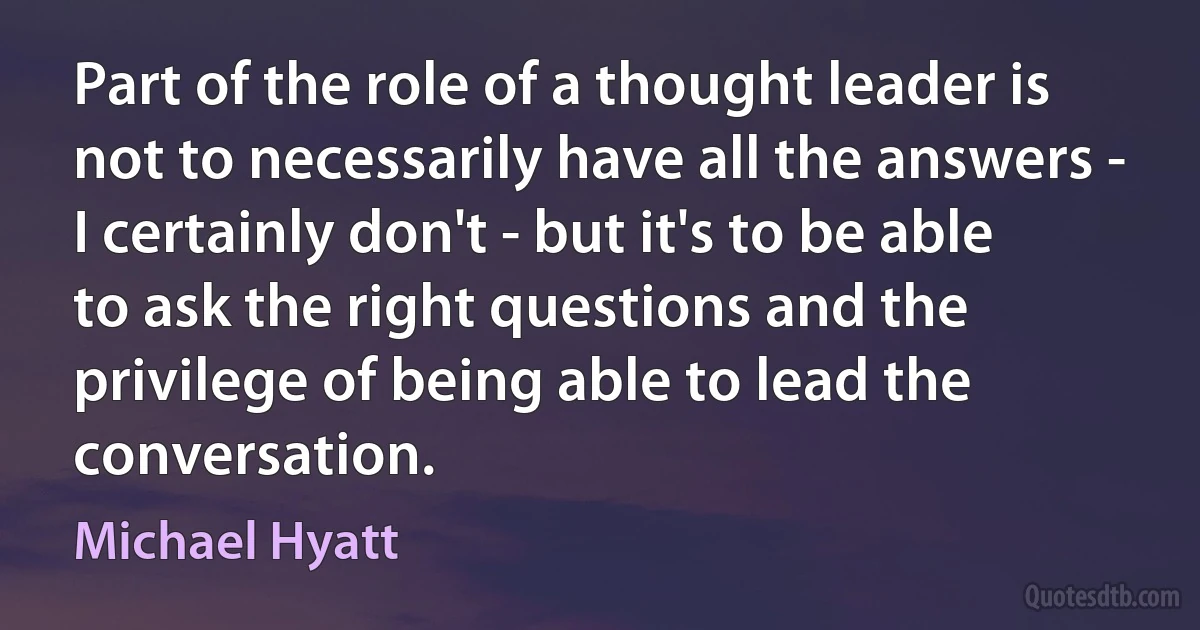 Part of the role of a thought leader is not to necessarily have all the answers - I certainly don't - but it's to be able to ask the right questions and the privilege of being able to lead the conversation. (Michael Hyatt)