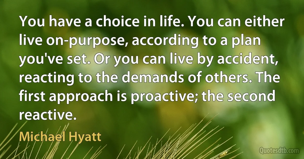 You have a choice in life. You can either live on-purpose, according to a plan you've set. Or you can live by accident, reacting to the demands of others. The first approach is proactive; the second reactive. (Michael Hyatt)