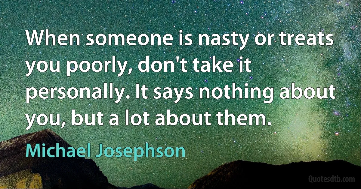 When someone is nasty or treats you poorly, don't take it personally. It says nothing about you, but a lot about them. (Michael Josephson)