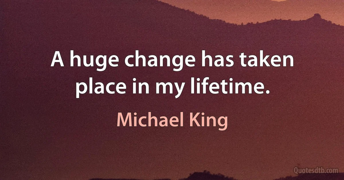 A huge change has taken place in my lifetime. (Michael King)