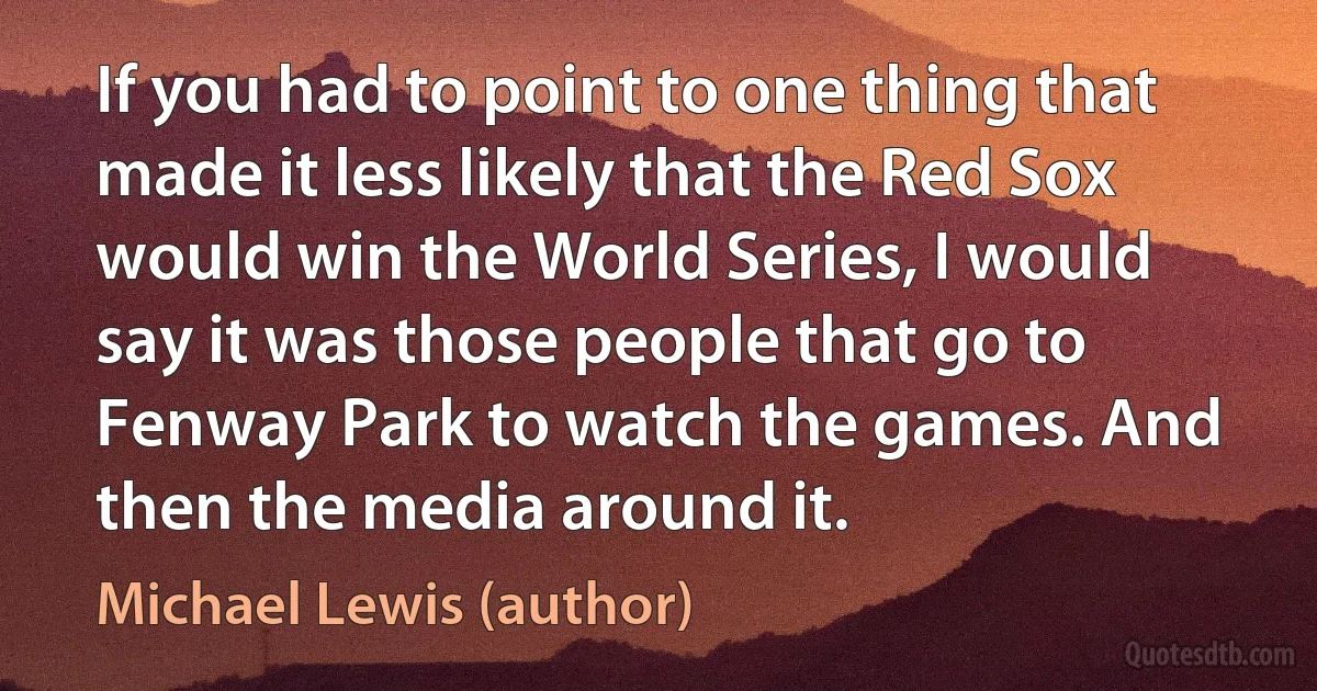 If you had to point to one thing that made it less likely that the Red Sox would win the World Series, I would say it was those people that go to Fenway Park to watch the games. And then the media around it. (Michael Lewis (author))