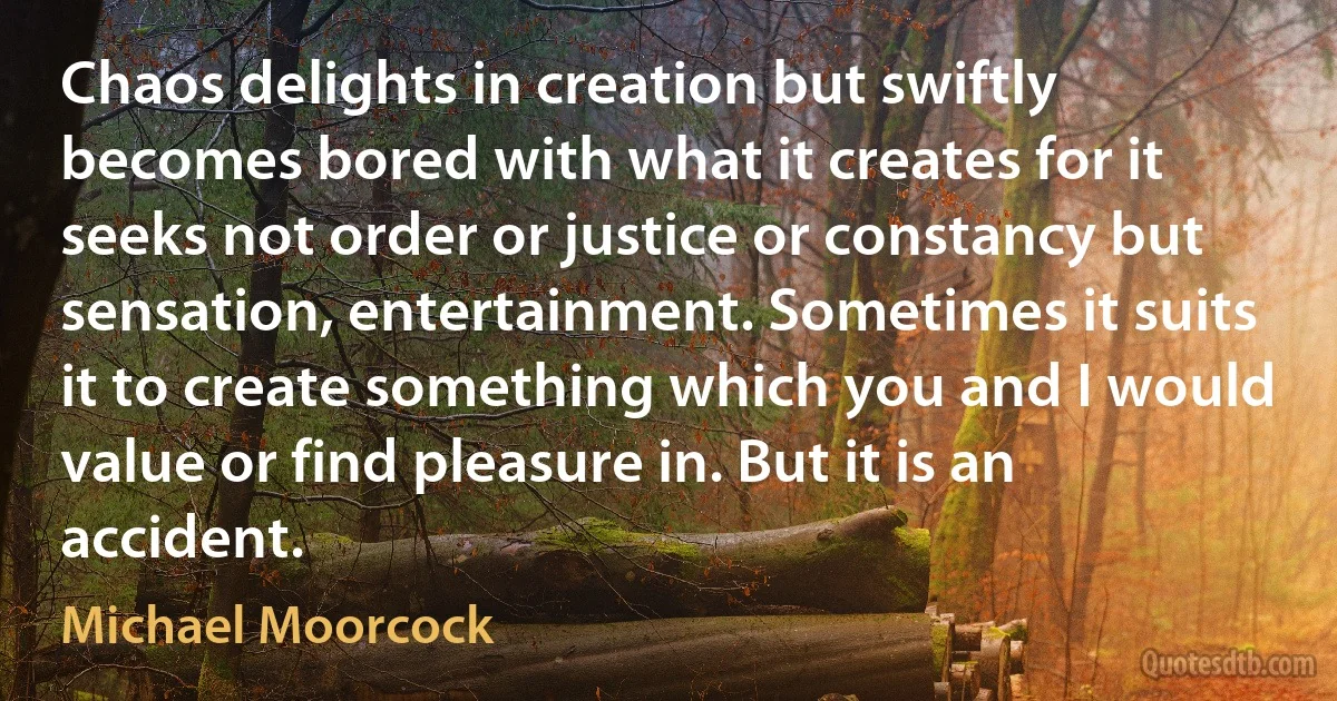 Chaos delights in creation but swiftly becomes bored with what it creates for it seeks not order or justice or constancy but sensation, entertainment. Sometimes it suits it to create something which you and I would value or find pleasure in. But it is an accident. (Michael Moorcock)