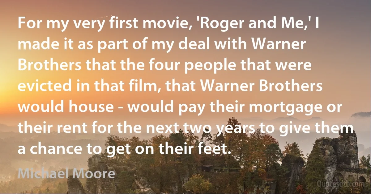 For my very first movie, 'Roger and Me,' I made it as part of my deal with Warner Brothers that the four people that were evicted in that film, that Warner Brothers would house - would pay their mortgage or their rent for the next two years to give them a chance to get on their feet. (Michael Moore)