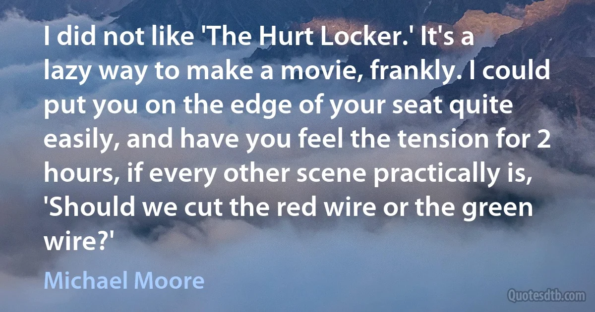 I did not like 'The Hurt Locker.' It's a lazy way to make a movie, frankly. I could put you on the edge of your seat quite easily, and have you feel the tension for 2 hours, if every other scene practically is, 'Should we cut the red wire or the green wire?' (Michael Moore)