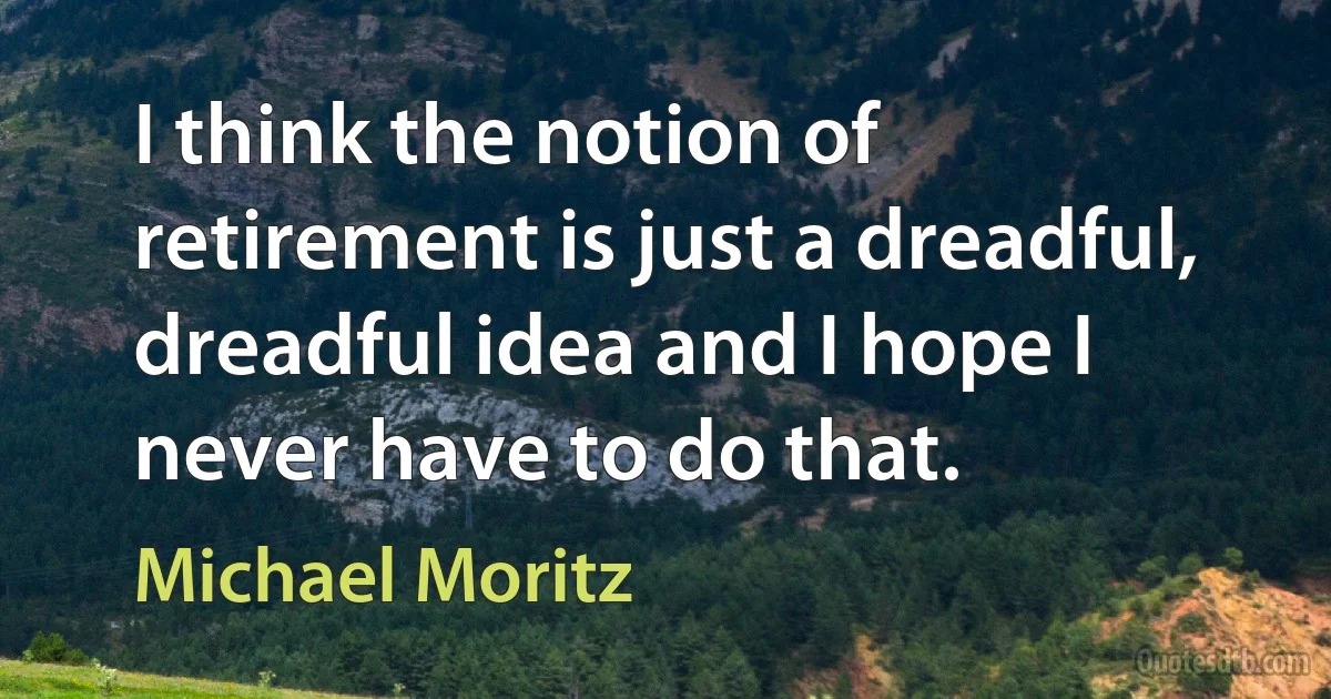 I think the notion of retirement is just a dreadful, dreadful idea and I hope I never have to do that. (Michael Moritz)