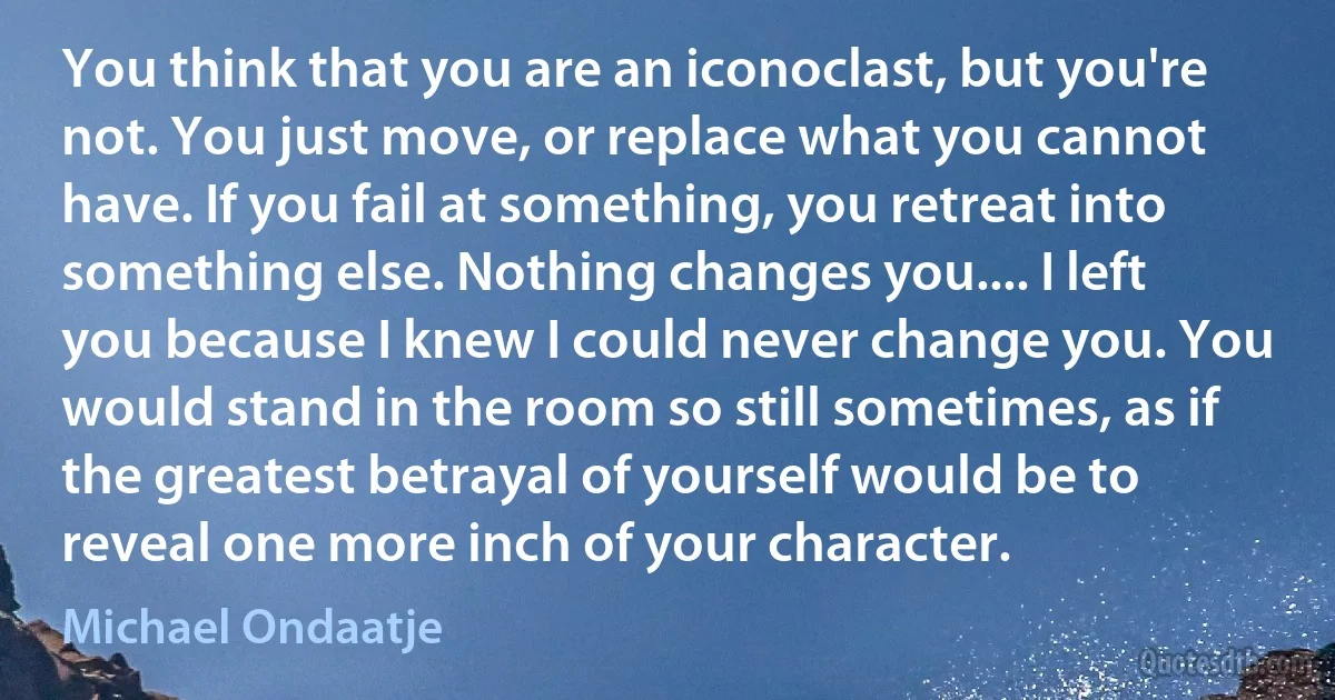 You think that you are an iconoclast, but you're not. You just move, or replace what you cannot have. If you fail at something, you retreat into something else. Nothing changes you.... I left you because I knew I could never change you. You would stand in the room so still sometimes, as if the greatest betrayal of yourself would be to reveal one more inch of your character. (Michael Ondaatje)