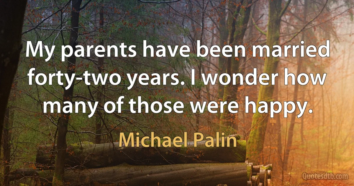 My parents have been married forty-two years. I wonder how many of those were happy. (Michael Palin)