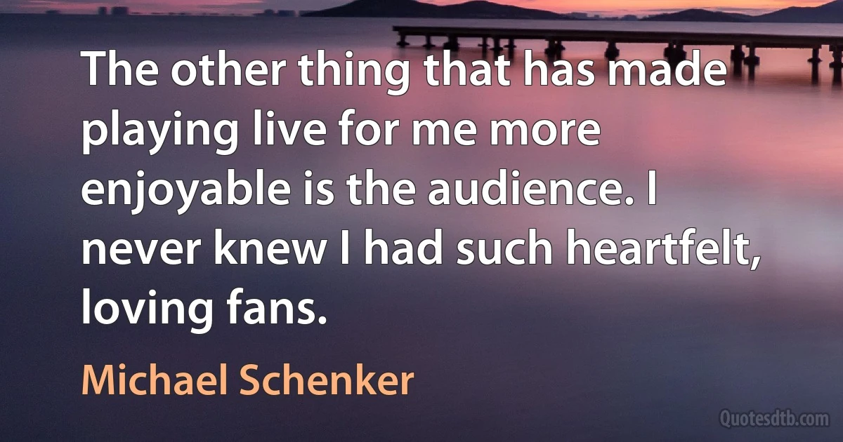 The other thing that has made playing live for me more enjoyable is the audience. I never knew I had such heartfelt, loving fans. (Michael Schenker)