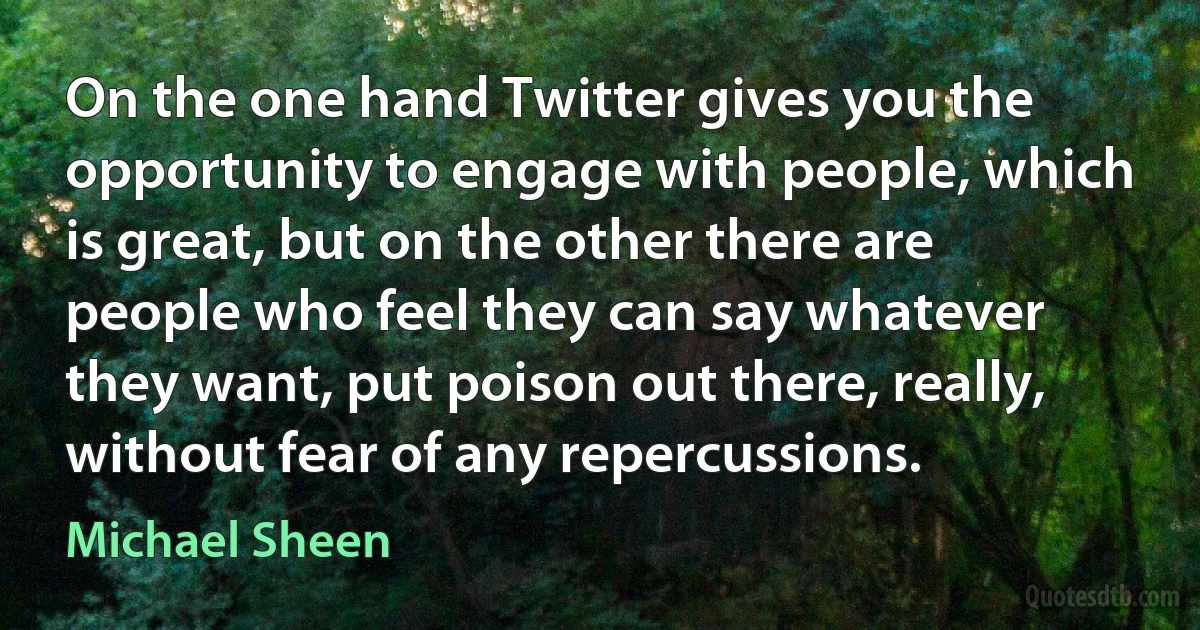 On the one hand Twitter gives you the opportunity to engage with people, which is great, but on the other there are people who feel they can say whatever they want, put poison out there, really, without fear of any repercussions. (Michael Sheen)