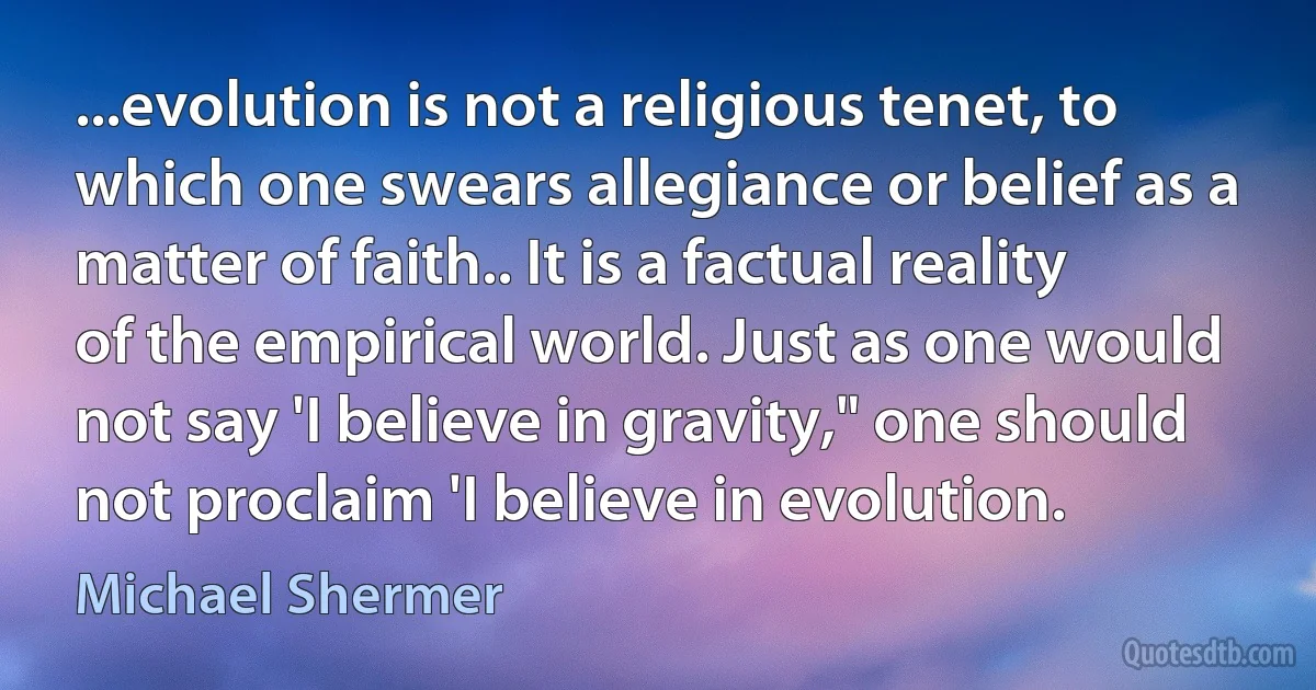 ...evolution is not a religious tenet, to which one swears allegiance or belief as a matter of faith.. It is a factual reality of the empirical world. Just as one would not say 'I believe in gravity," one should not proclaim 'I believe in evolution. (Michael Shermer)