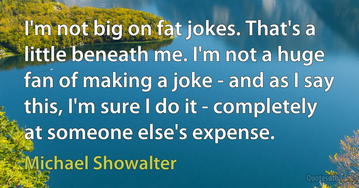 I'm not big on fat jokes. That's a little beneath me. I'm not a huge fan of making a joke - and as I say this, I'm sure I do it - completely at someone else's expense. (Michael Showalter)