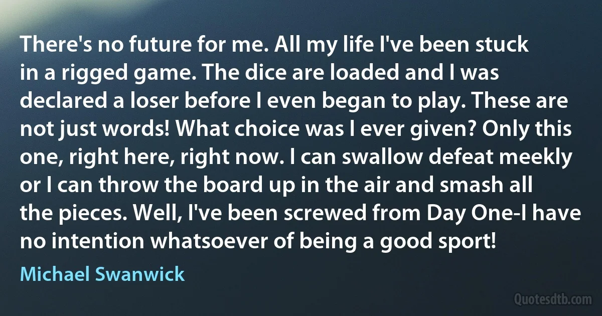 There's no future for me. All my life I've been stuck in a rigged game. The dice are loaded and I was declared a loser before I even began to play. These are not just words! What choice was I ever given? Only this one, right here, right now. I can swallow defeat meekly or I can throw the board up in the air and smash all the pieces. Well, I've been screwed from Day One-I have no intention whatsoever of being a good sport! (Michael Swanwick)