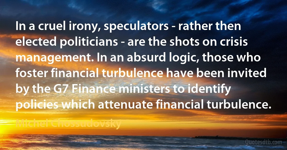 In a cruel irony, speculators - rather then elected politicians - are the shots on crisis management. In an absurd logic, those who foster financial turbulence have been invited by the G7 Finance ministers to identify policies which attenuate financial turbulence. (Michel Chossudovsky)