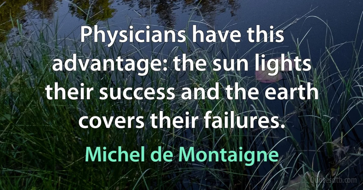 Physicians have this advantage: the sun lights their success and the earth covers their failures. (Michel de Montaigne)