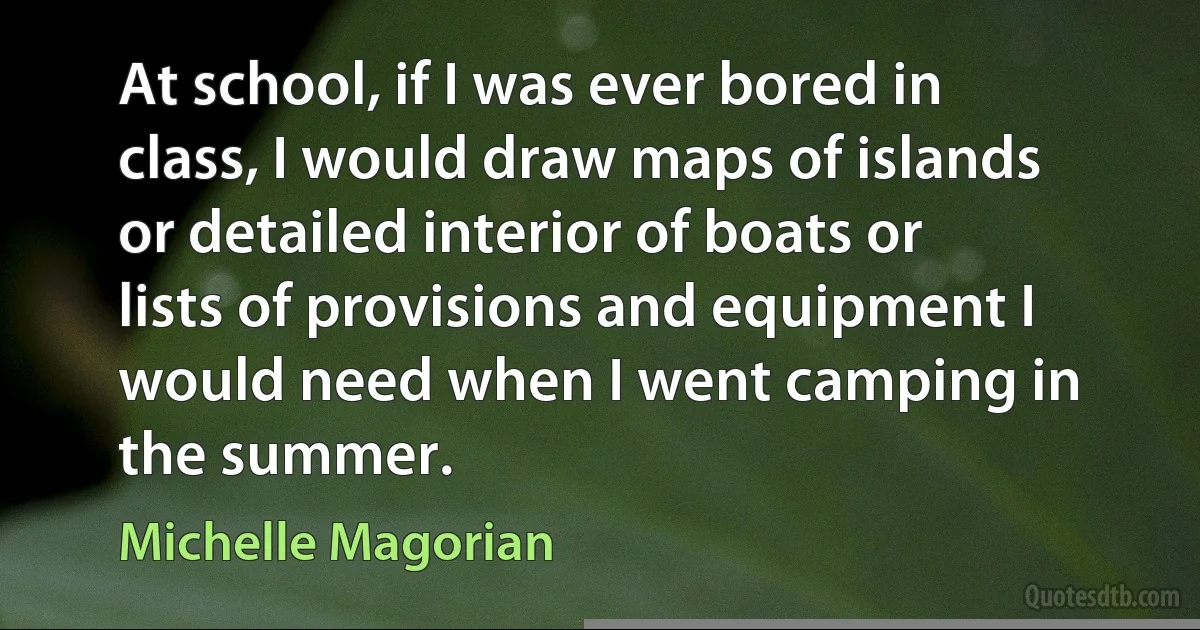 At school, if I was ever bored in class, I would draw maps of islands or detailed interior of boats or lists of provisions and equipment I would need when I went camping in the summer. (Michelle Magorian)