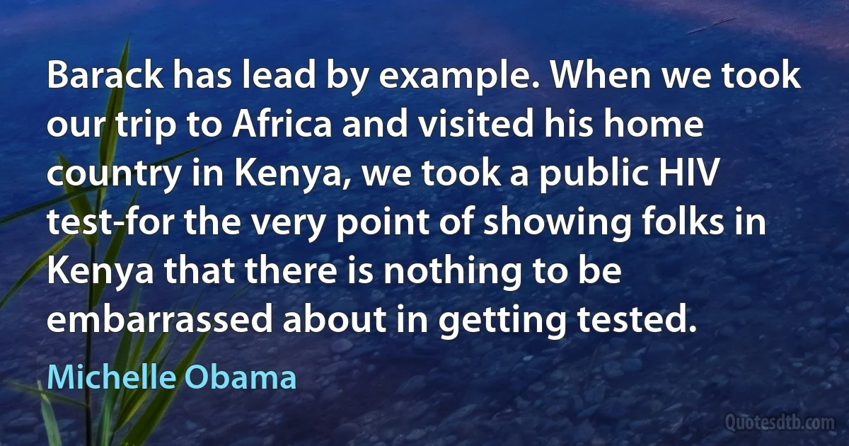 Barack has lead by example. When we took our trip to Africa and visited his home country in Kenya, we took a public HIV test-for the very point of showing folks in Kenya that there is nothing to be embarrassed about in getting tested. (Michelle Obama)