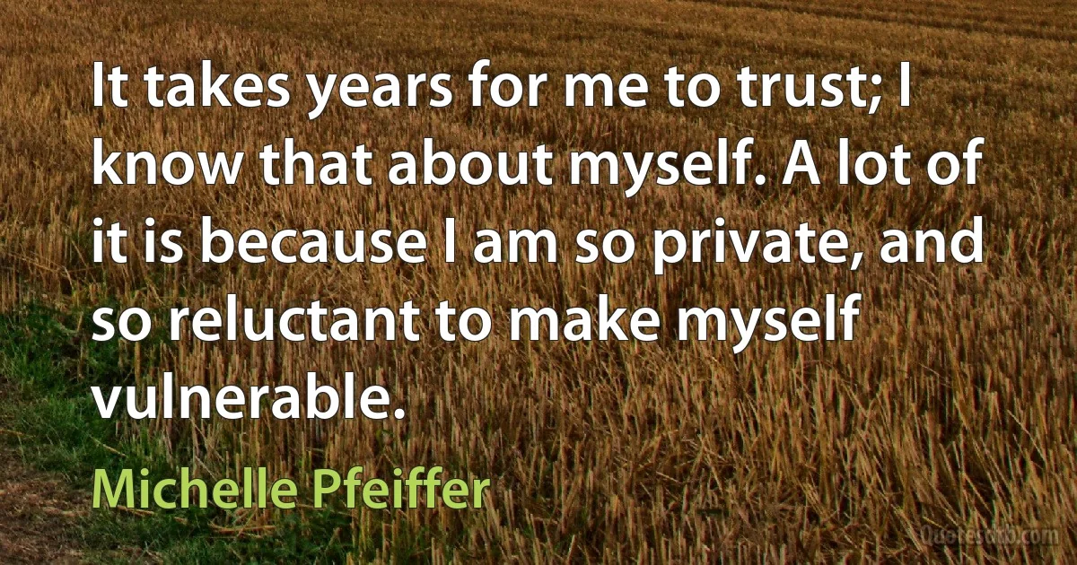 It takes years for me to trust; I know that about myself. A lot of it is because I am so private, and so reluctant to make myself vulnerable. (Michelle Pfeiffer)