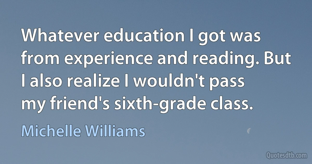 Whatever education I got was from experience and reading. But I also realize I wouldn't pass my friend's sixth-grade class. (Michelle Williams)