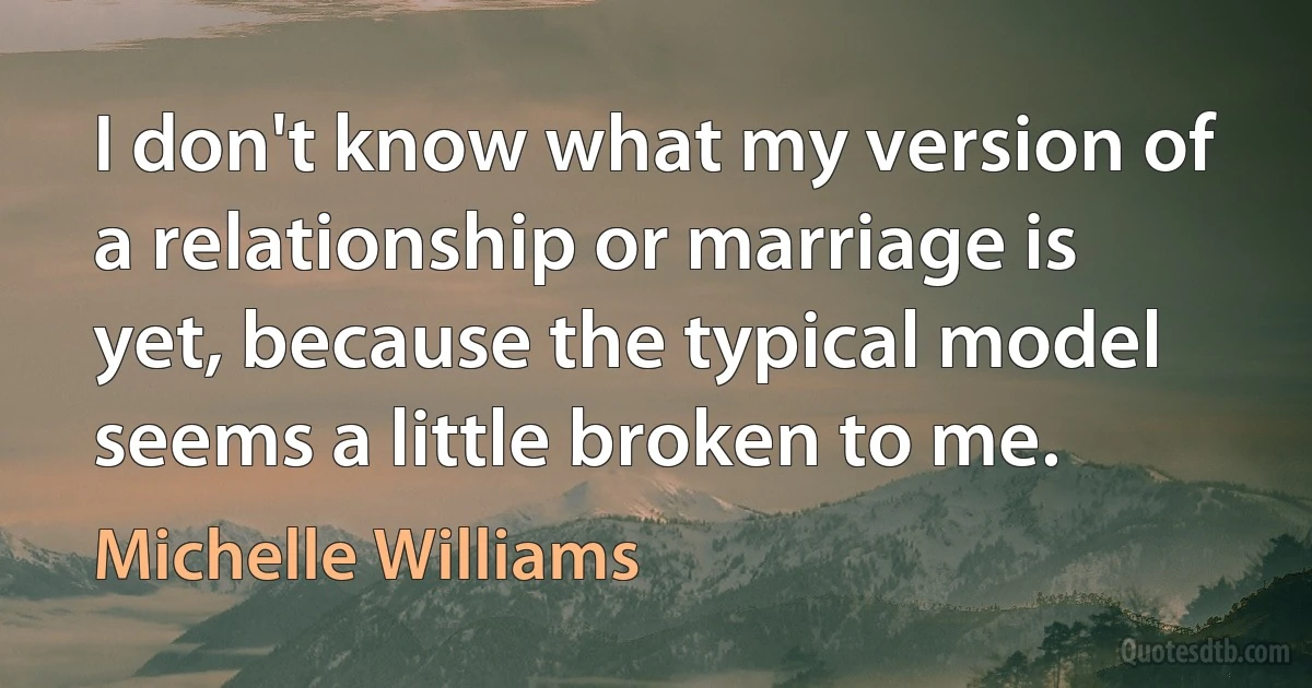 I don't know what my version of a relationship or marriage is yet, because the typical model seems a little broken to me. (Michelle Williams)