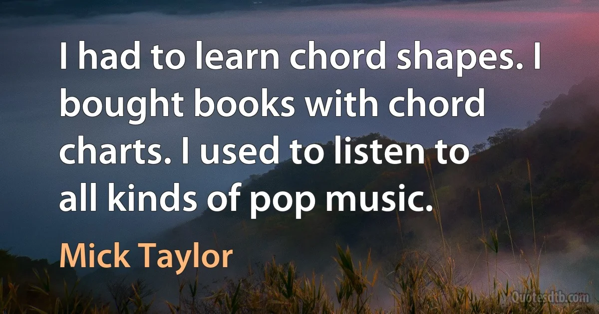 I had to learn chord shapes. I bought books with chord charts. I used to listen to all kinds of pop music. (Mick Taylor)