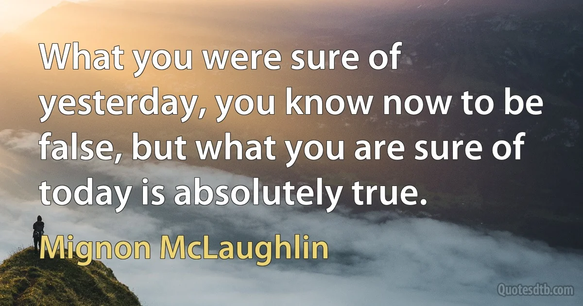 What you were sure of yesterday, you know now to be false, but what you are sure of today is absolutely true. (Mignon McLaughlin)