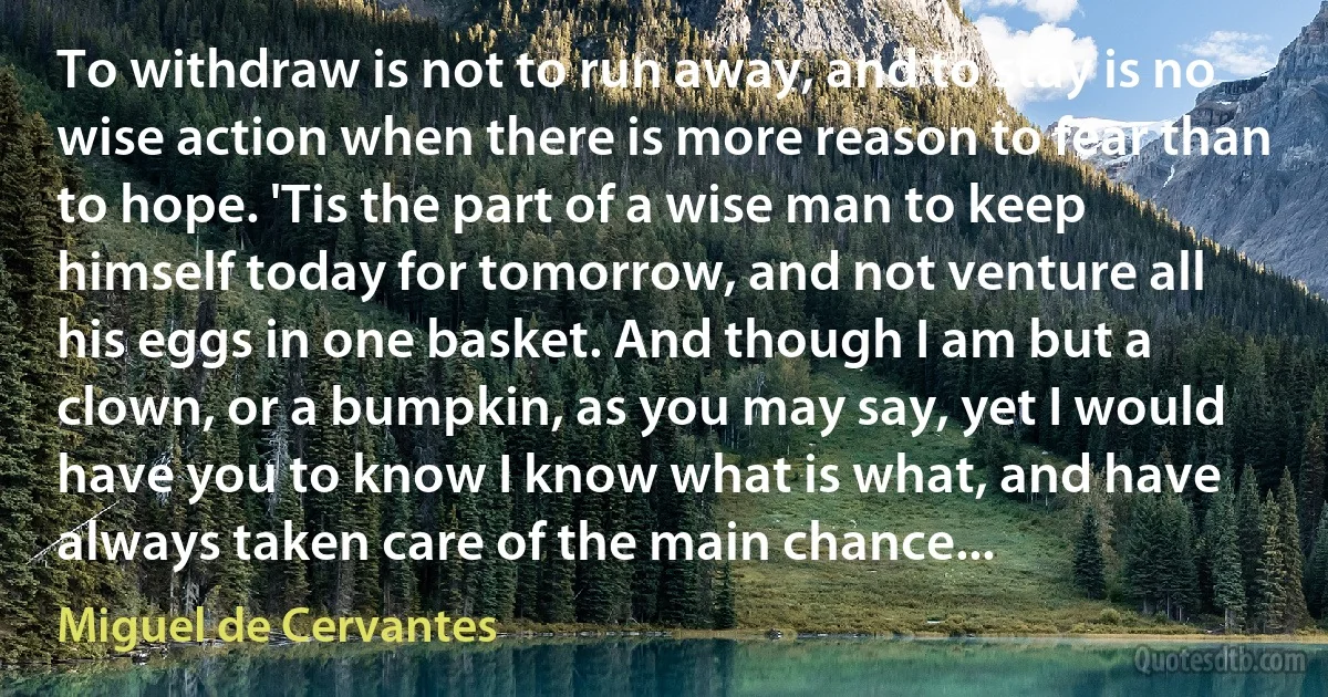 To withdraw is not to run away, and to stay is no wise action when there is more reason to fear than to hope. 'Tis the part of a wise man to keep himself today for tomorrow, and not venture all his eggs in one basket. And though I am but a clown, or a bumpkin, as you may say, yet I would have you to know I know what is what, and have always taken care of the main chance... (Miguel de Cervantes)