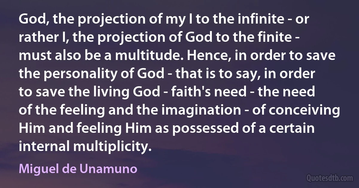 God, the projection of my I to the infinite - or rather I, the projection of God to the finite - must also be a multitude. Hence, in order to save the personality of God - that is to say, in order to save the living God - faith's need - the need of the feeling and the imagination - of conceiving Him and feeling Him as possessed of a certain internal multiplicity. (Miguel de Unamuno)