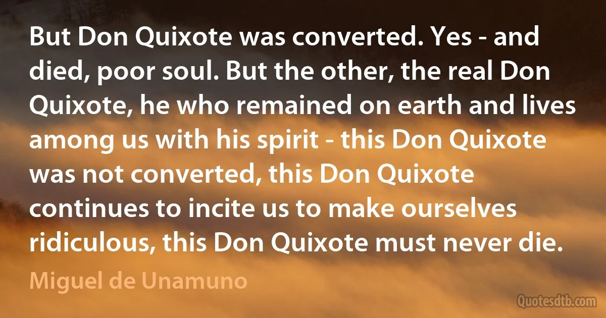 But Don Quixote was converted. Yes - and died, poor soul. But the other, the real Don Quixote, he who remained on earth and lives among us with his spirit - this Don Quixote was not converted, this Don Quixote continues to incite us to make ourselves ridiculous, this Don Quixote must never die. (Miguel de Unamuno)