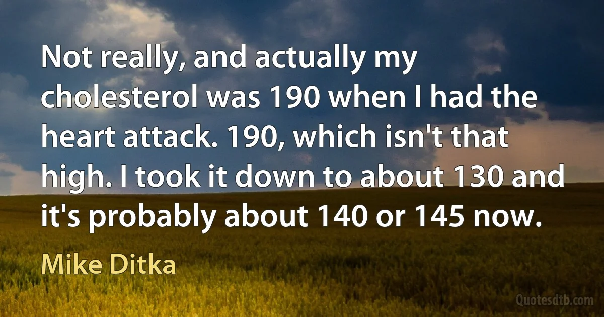 Not really, and actually my cholesterol was 190 when I had the heart attack. 190, which isn't that high. I took it down to about 130 and it's probably about 140 or 145 now. (Mike Ditka)