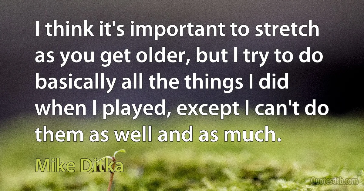 I think it's important to stretch as you get older, but I try to do basically all the things I did when I played, except I can't do them as well and as much. (Mike Ditka)