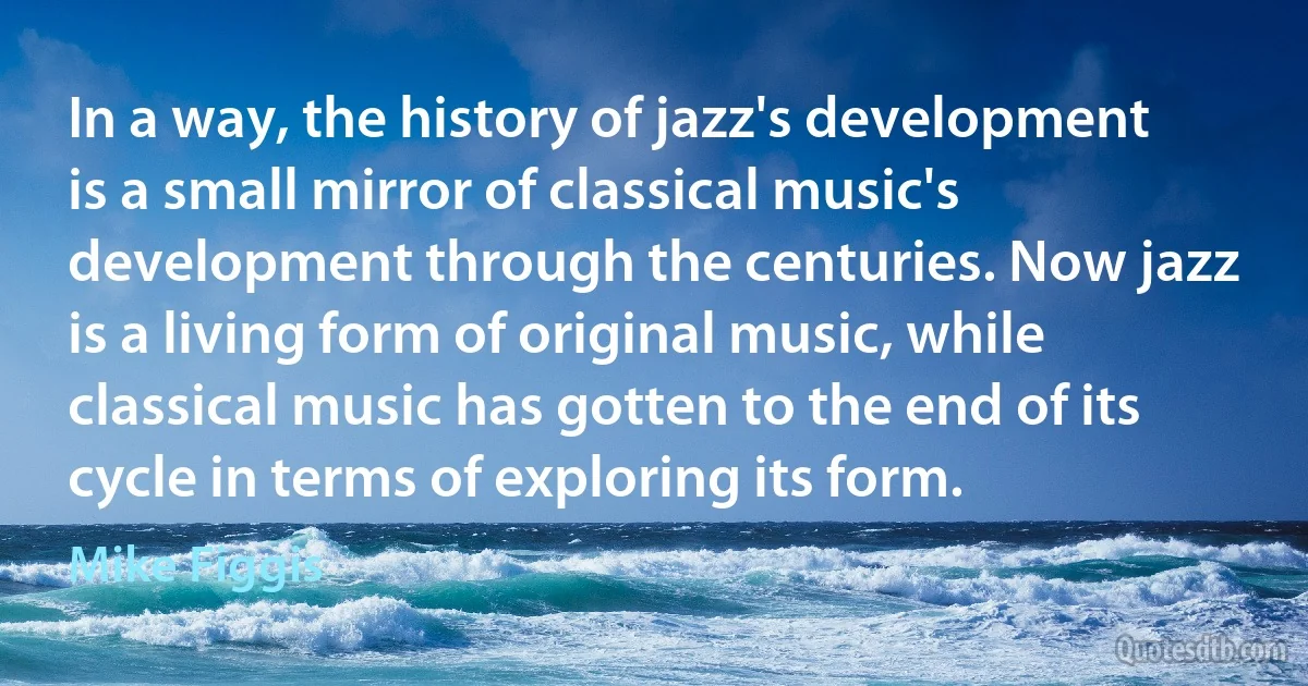 In a way, the history of jazz's development is a small mirror of classical music's development through the centuries. Now jazz is a living form of original music, while classical music has gotten to the end of its cycle in terms of exploring its form. (Mike Figgis)