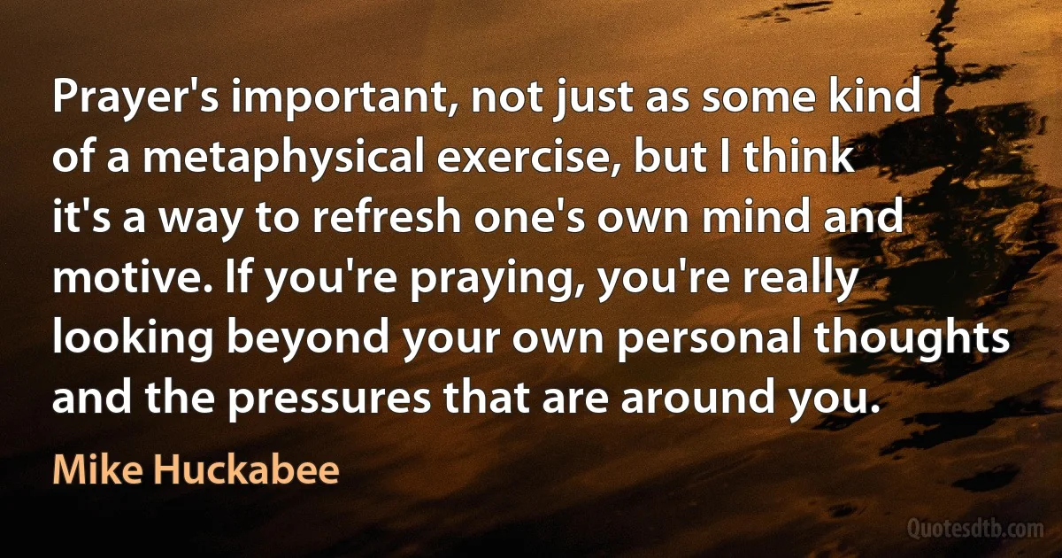 Prayer's important, not just as some kind of a metaphysical exercise, but I think it's a way to refresh one's own mind and motive. If you're praying, you're really looking beyond your own personal thoughts and the pressures that are around you. (Mike Huckabee)