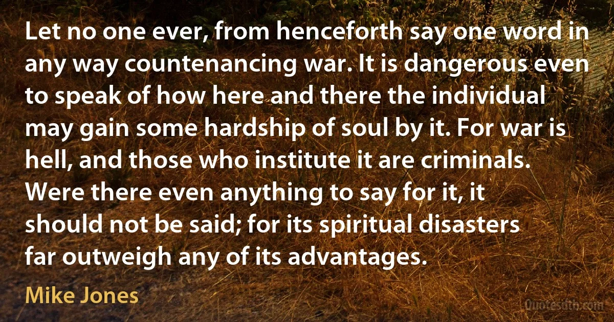 Let no one ever, from henceforth say one word in any way countenancing war. It is dangerous even to speak of how here and there the individual may gain some hardship of soul by it. For war is hell, and those who institute it are criminals. Were there even anything to say for it, it should not be said; for its spiritual disasters far outweigh any of its advantages. (Mike Jones)