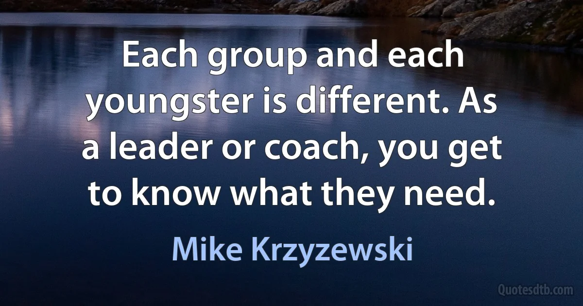 Each group and each youngster is different. As a leader or coach, you get to know what they need. (Mike Krzyzewski)