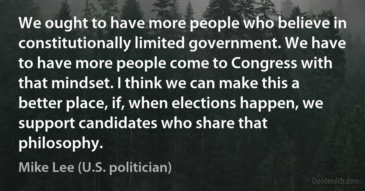 We ought to have more people who believe in constitutionally limited government. We have to have more people come to Congress with that mindset. I think we can make this a better place, if, when elections happen, we support candidates who share that philosophy. (Mike Lee (U.S. politician))