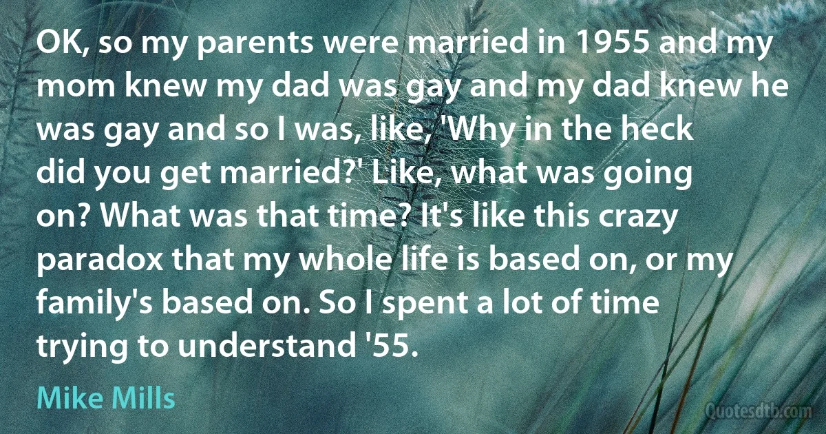 OK, so my parents were married in 1955 and my mom knew my dad was gay and my dad knew he was gay and so I was, like, 'Why in the heck did you get married?' Like, what was going on? What was that time? It's like this crazy paradox that my whole life is based on, or my family's based on. So I spent a lot of time trying to understand '55. (Mike Mills)