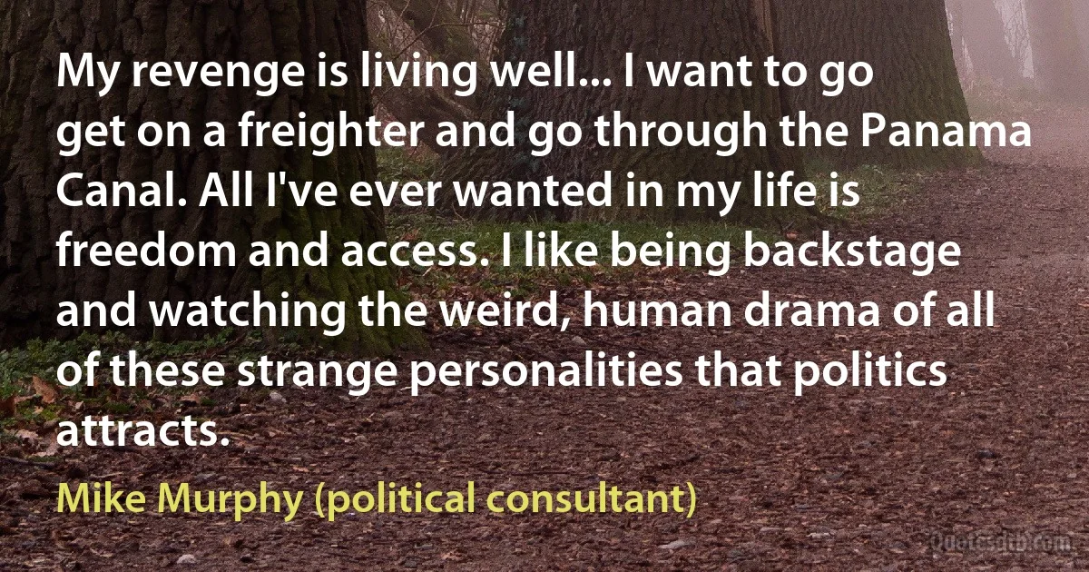 My revenge is living well... I want to go get on a freighter and go through the Panama Canal. All I've ever wanted in my life is freedom and access. I like being backstage and watching the weird, human drama of all of these strange personalities that politics attracts. (Mike Murphy (political consultant))