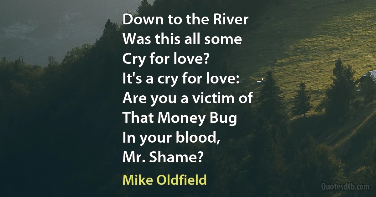 Down to the River
Was this all some
Cry for love?
It's a cry for love:
Are you a victim of
That Money Bug
In your blood,
Mr. Shame? (Mike Oldfield)