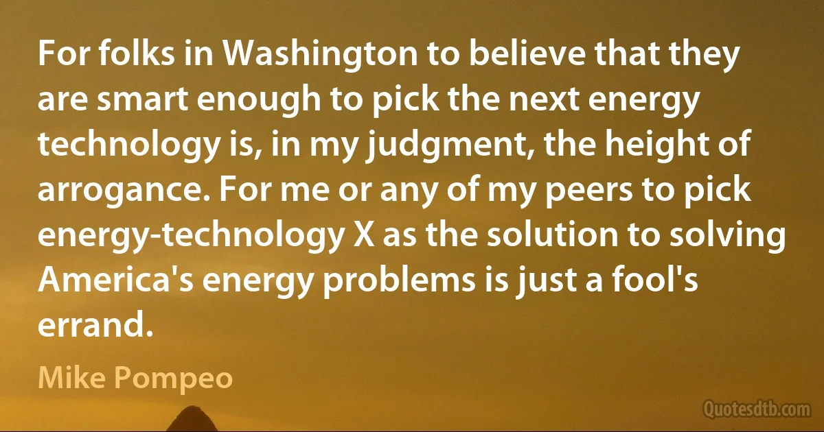 For folks in Washington to believe that they are smart enough to pick the next energy technology is, in my judgment, the height of arrogance. For me or any of my peers to pick energy-technology X as the solution to solving America's energy problems is just a fool's errand. (Mike Pompeo)