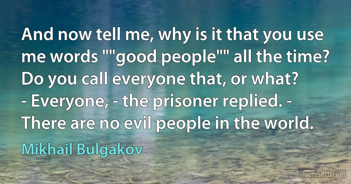 And now tell me, why is it that you use me words ""good people"" all the time? Do you call everyone that, or what?
- Everyone, - the prisoner replied. - There are no evil people in the world. (Mikhail Bulgakov)