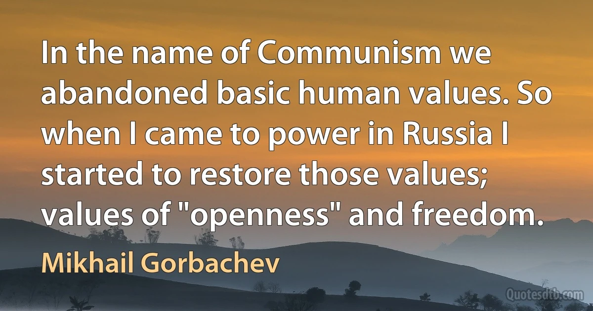 In the name of Communism we abandoned basic human values. So when I came to power in Russia I started to restore those values; values of "openness" and freedom. (Mikhail Gorbachev)