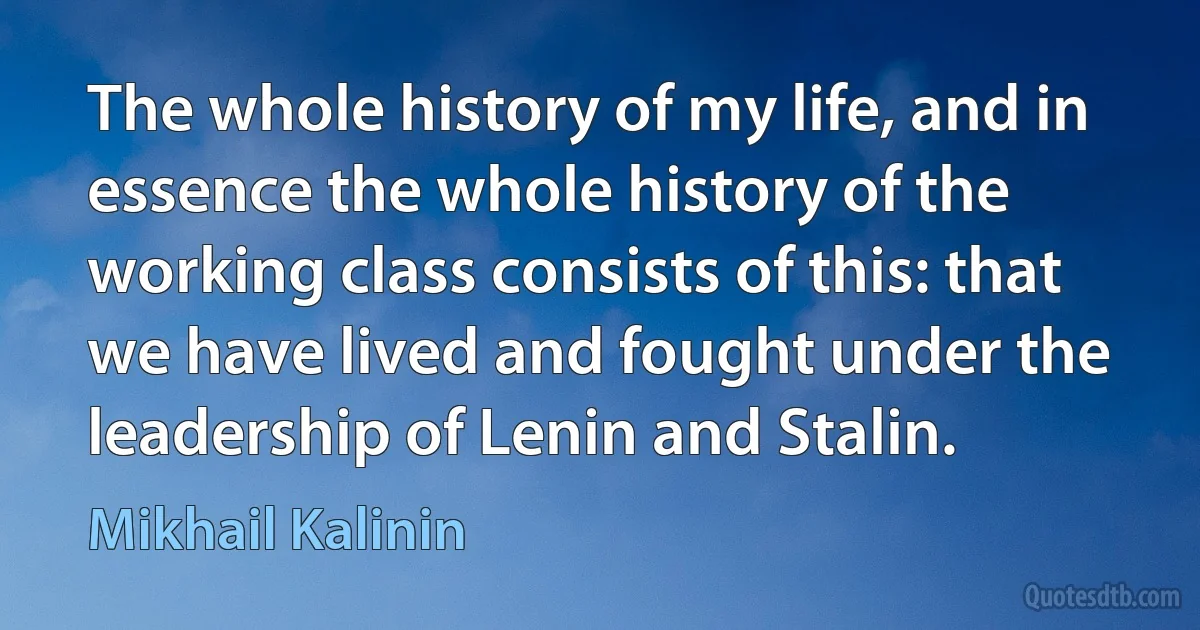 The whole history of my life, and in essence the whole history of the working class consists of this: that we have lived and fought under the leadership of Lenin and Stalin. (Mikhail Kalinin)