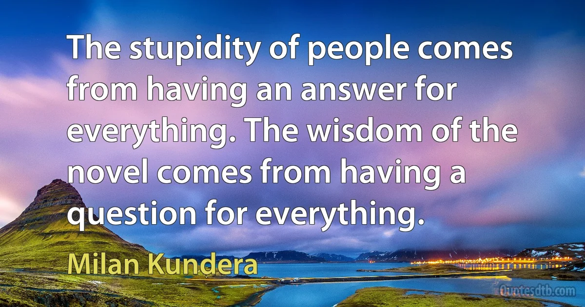 The stupidity of people comes from having an answer for everything. The wisdom of the novel comes from having a question for everything. (Milan Kundera)